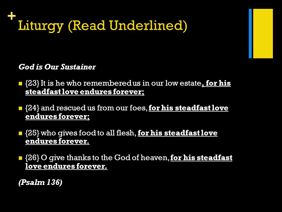 + Liturgy (Read Underlined) God is Our Sustainer {23} It is he who remembered us in our low estate, for his steadfast love endures forever; {24} and rescued us from our foes, for his steadfast love endures forever; {25} who gives food to all flesh, for his steadfast love endures forever.