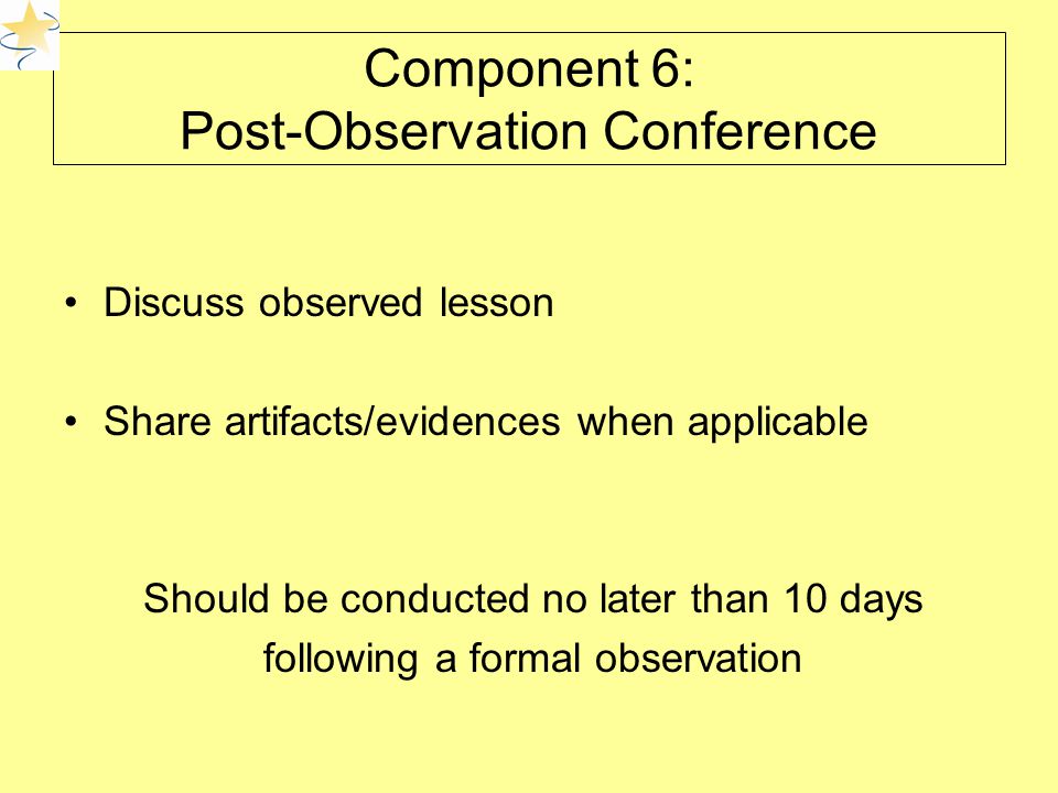 Component 6: Post-Observation Conference Discuss observed lesson Share artifacts/evidences when applicable Should be conducted no later than 10 days following a formal observation