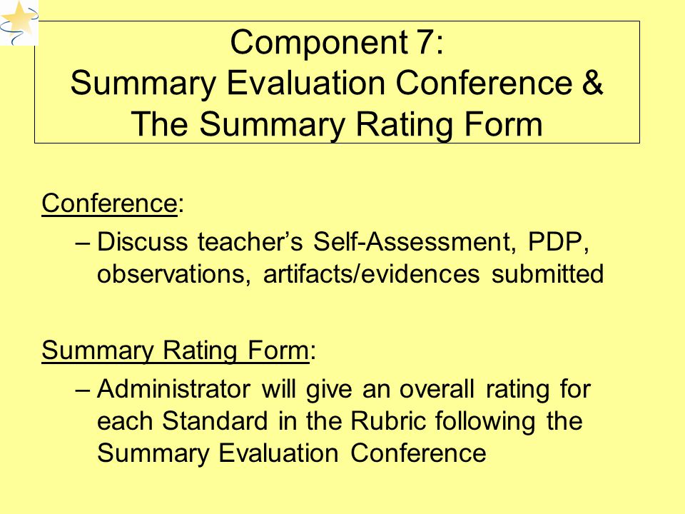 Component 7: Summary Evaluation Conference & The Summary Rating Form Conference: –Discuss teacher’s Self-Assessment, PDP, observations, artifacts/evidences submitted Summary Rating Form: –Administrator will give an overall rating for each Standard in the Rubric following the Summary Evaluation Conference