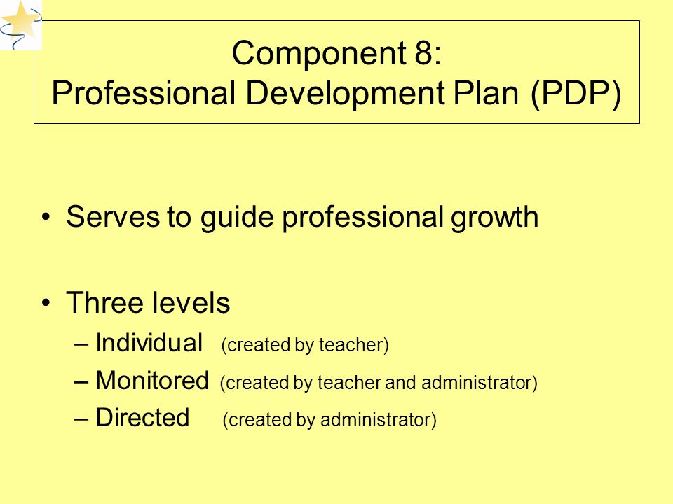 Component 8: Professional Development Plan (PDP) Serves to guide professional growth Three levels –Individual (created by teacher) –Monitored (created by teacher and administrator) –Directed (created by administrator)