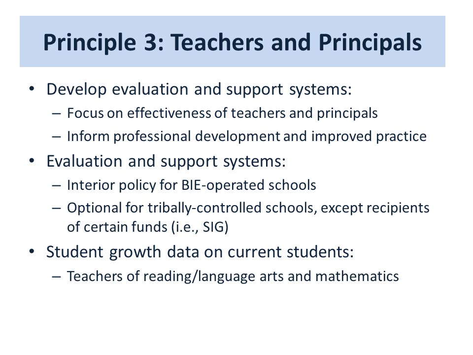 Principle 3: Teachers and Principals Develop evaluation and support systems: – Focus on effectiveness of teachers and principals – Inform professional development and improved practice Evaluation and support systems: – Interior policy for BIE-operated schools – Optional for tribally-controlled schools, except recipients of certain funds (i.e., SIG) Student growth data on current students: – Teachers of reading/language arts and mathematics