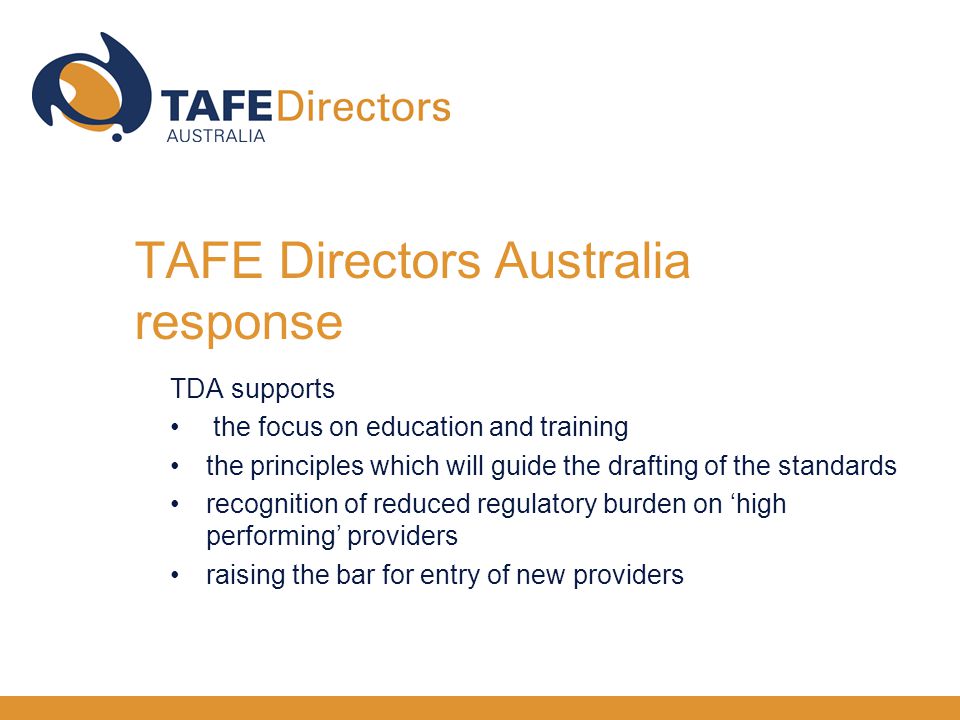 TDA supports the focus on education and training the principles which will guide the drafting of the standards recognition of reduced regulatory burden on ‘high performing’ providers raising the bar for entry of new providers TAFE Directors Australia response