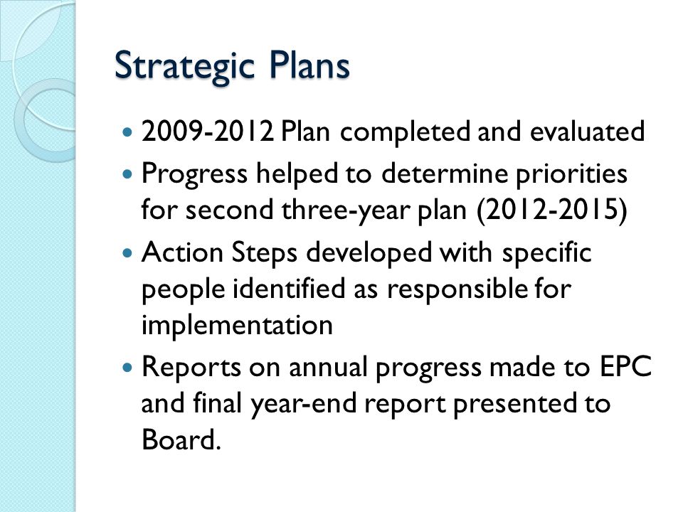 Strategic Plans Plan completed and evaluated Progress helped to determine priorities for second three-year plan ( ) Action Steps developed with specific people identified as responsible for implementation Reports on annual progress made to EPC and final year-end report presented to Board.