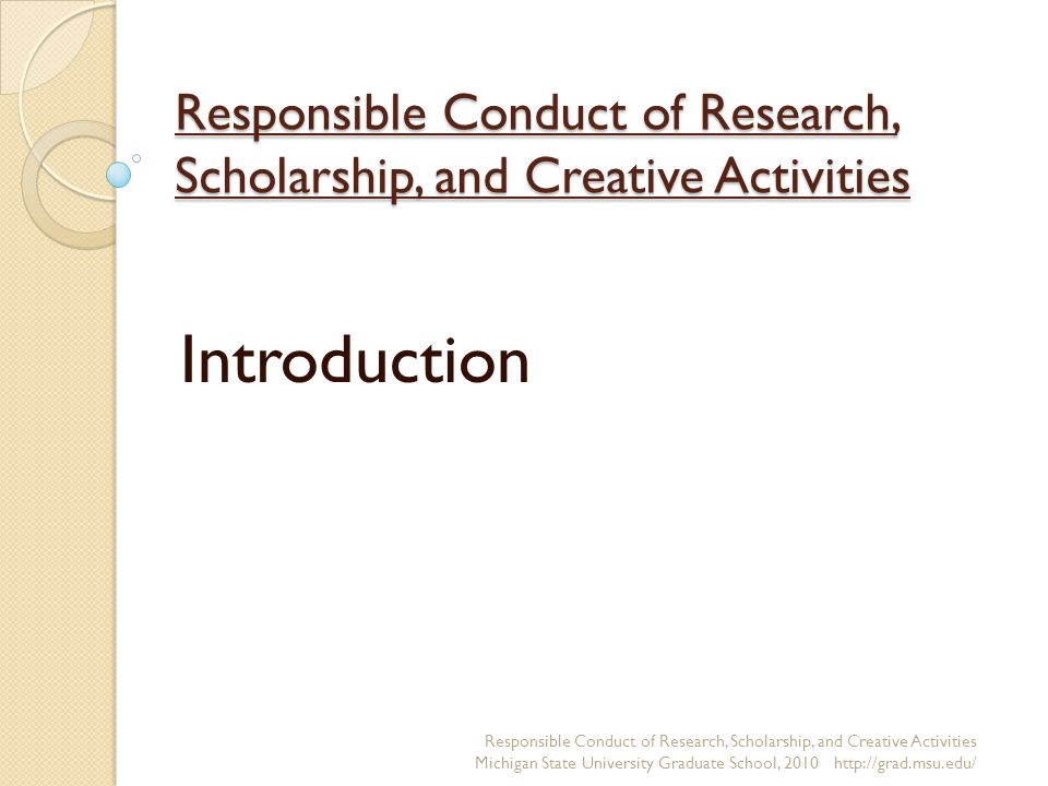 Responsible Conduct of Research, Scholarship, and Creative Activities Introduction Responsible Conduct of Research, Scholarship, and Creative Activities Michigan State University Graduate School,