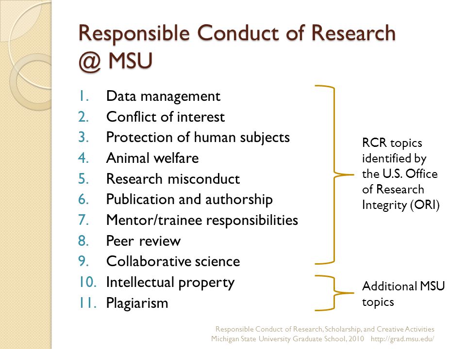 Responsible Conduct of MSU 1.Data management 2.Conflict of interest 3.Protection of human subjects 4.Animal welfare 5.Research misconduct 6.Publication and authorship 7.Mentor/trainee responsibilities 8.Peer review 9.Collaborative science 10.Intellectual property 11.Plagiarism Responsible Conduct of Research, Scholarship, and Creative Activities Michigan State University Graduate School, RCR topics identified by the U.S.
