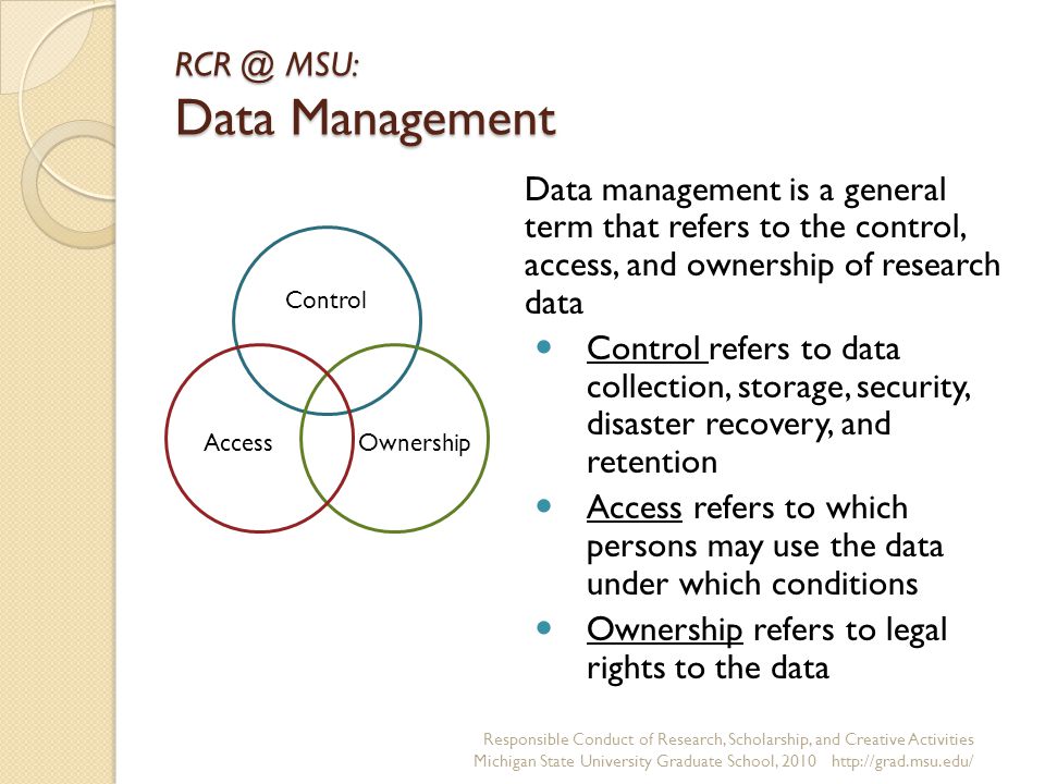 MSU: Data Management Data management is a general term that refers to the control, access, and ownership of research data Control refers to data collection, storage, security, disaster recovery, and retention Access refers to which persons may use the data under which conditions Ownership refers to legal rights to the data Responsible Conduct of Research, Scholarship, and Creative Activities Michigan State University Graduate School, Control OwnershipAccess