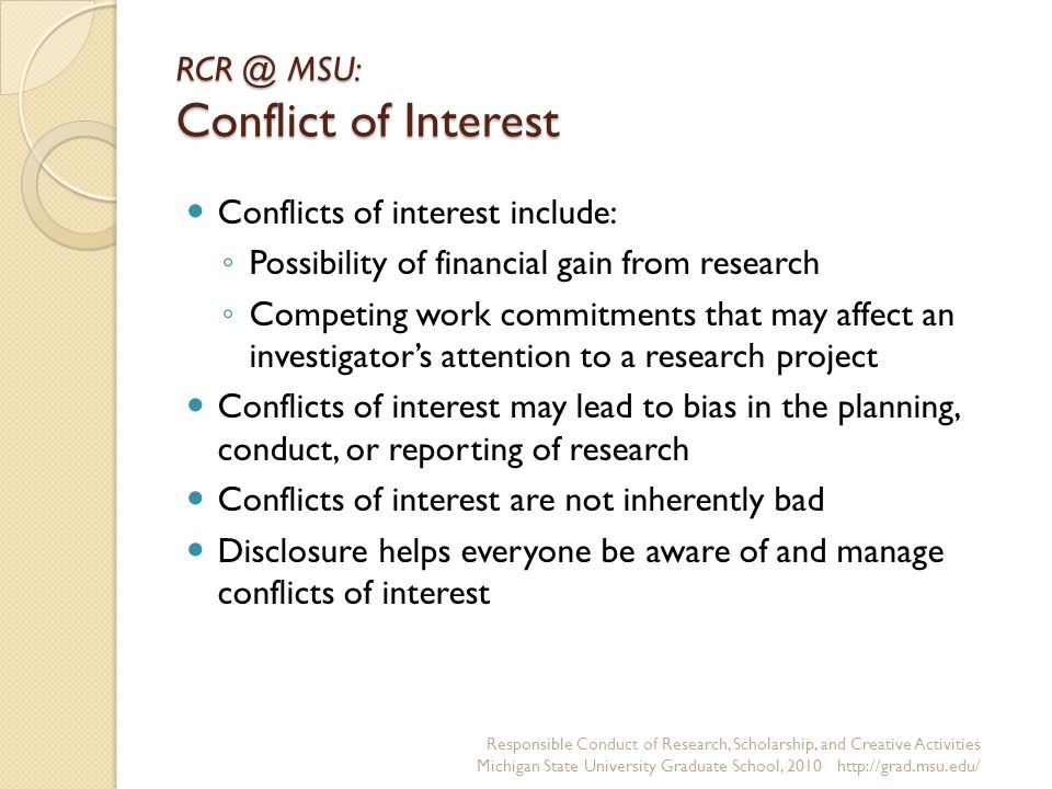MSU: Conflict of Interest Conflicts of interest include: ◦ Possibility of financial gain from research ◦ Competing work commitments that may affect an investigator’s attention to a research project Conflicts of interest may lead to bias in the planning, conduct, or reporting of research Conflicts of interest are not inherently bad Disclosure helps everyone be aware of and manage conflicts of interest Responsible Conduct of Research, Scholarship, and Creative Activities Michigan State University Graduate School,
