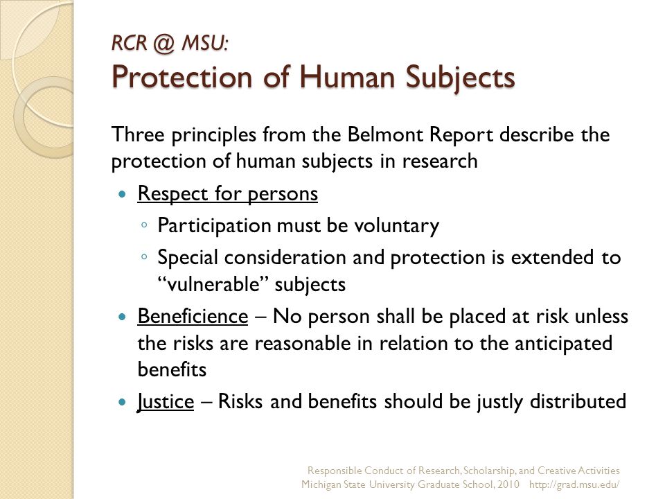 MSU: Protection of Human Subjects Three principles from the Belmont Report describe the protection of human subjects in research Respect for persons ◦ Participation must be voluntary ◦ Special consideration and protection is extended to vulnerable subjects Beneficience – No person shall be placed at risk unless the risks are reasonable in relation to the anticipated benefits Justice – Risks and benefits should be justly distributed Responsible Conduct of Research, Scholarship, and Creative Activities Michigan State University Graduate School,