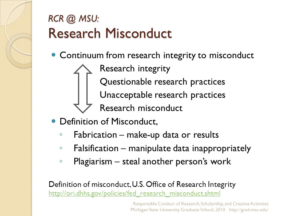 MSU: Research Misconduct Continuum from research integrity to misconduct Research integrity Questionable research practices Unacceptable research practices Research misconduct Definition of Misconduct, ◦ Fabrication – make-up data or results ◦ Falsification – manipulate data inappropriately ◦ Plagiarism – steal another person’s work Responsible Conduct of Research, Scholarship, and Creative Activities Michigan State University Graduate School, Definition of misconduct, U.S.