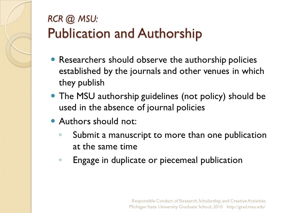 MSU: Publication and Authorship Researchers should observe the authorship policies established by the journals and other venues in which they publish The MSU authorship guidelines (not policy) should be used in the absence of journal policies Authors should not: ◦ Submit a manuscript to more than one publication at the same time ◦ Engage in duplicate or piecemeal publication Responsible Conduct of Research, Scholarship, and Creative Activities Michigan State University Graduate School,