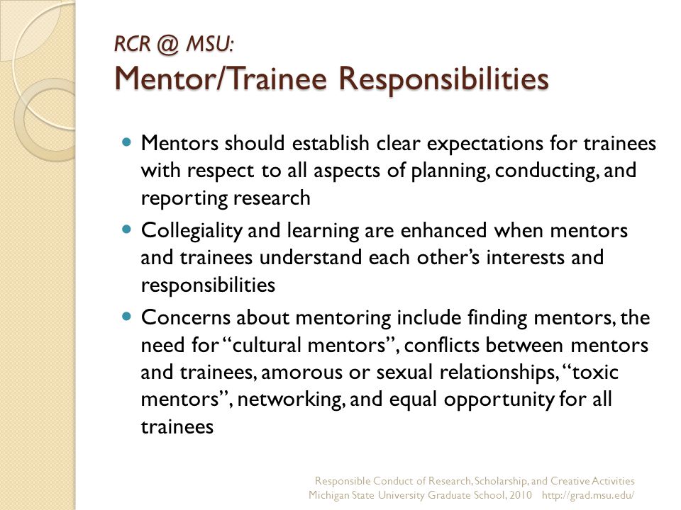 MSU: Mentor/Trainee Responsibilities Mentors should establish clear expectations for trainees with respect to all aspects of planning, conducting, and reporting research Collegiality and learning are enhanced when mentors and trainees understand each other’s interests and responsibilities Concerns about mentoring include finding mentors, the need for cultural mentors , conflicts between mentors and trainees, amorous or sexual relationships, toxic mentors , networking, and equal opportunity for all trainees Responsible Conduct of Research, Scholarship, and Creative Activities Michigan State University Graduate School,