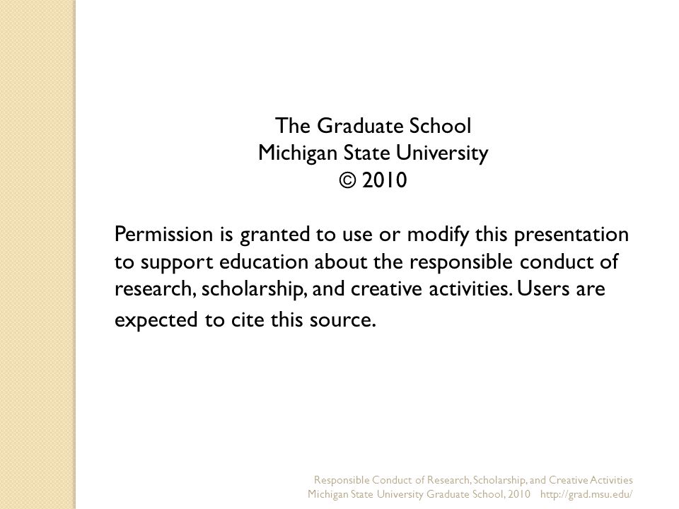 The Graduate School Michigan State University © 2010 Permission is granted to use or modify this presentation to support education about the responsible conduct of research, scholarship, and creative activities.