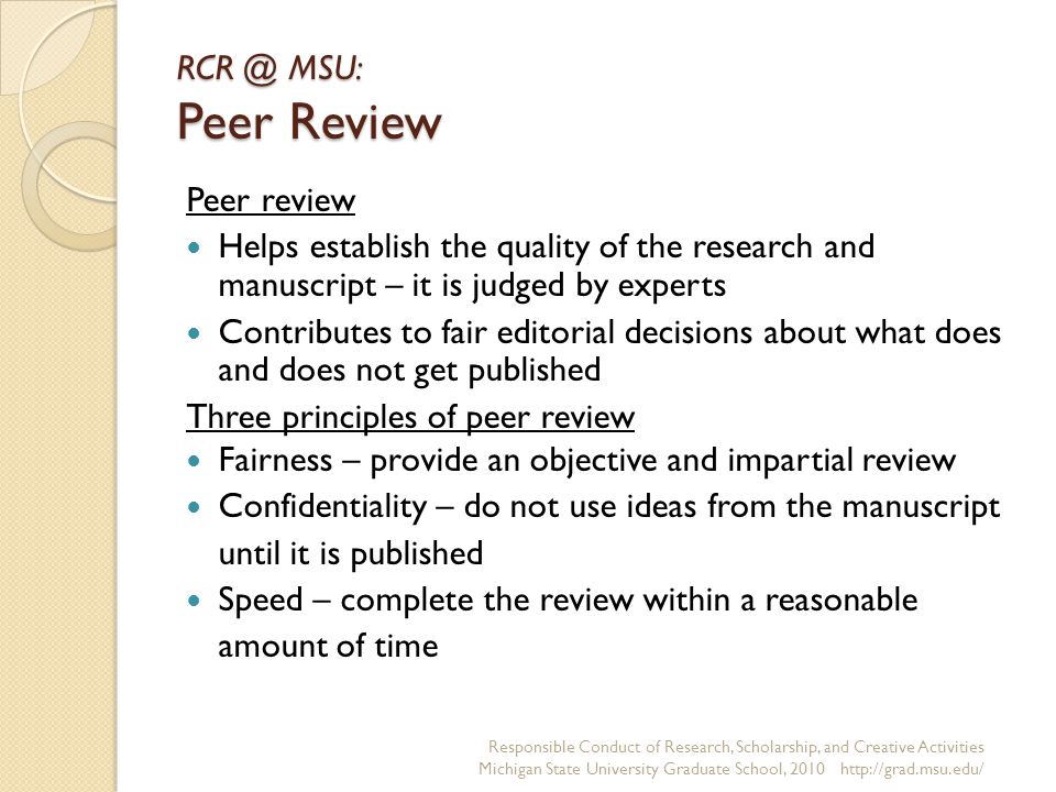 MSU: Peer Review Peer review Helps establish the quality of the research and manuscript – it is judged by experts Contributes to fair editorial decisions about what does and does not get published Three principles of peer review Fairness – provide an objective and impartial review Confidentiality – do not use ideas from the manuscript until it is published Speed – complete the review within a reasonable amount of time Responsible Conduct of Research, Scholarship, and Creative Activities Michigan State University Graduate School,