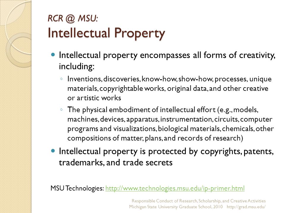 MSU: Intellectual Property Intellectual property encompasses all forms of creativity, including: ◦ Inventions, discoveries, know-how, show-how, processes, unique materials, copyrightable works, original data, and other creative or artistic works ◦ The physical embodiment of intellectual effort (e.g., models, machines, devices, apparatus, instrumentation, circuits, computer programs and visualizations, biological materials, chemicals, other compositions of matter, plans, and records of research) Intellectual property is protected by copyrights, patents, trademarks, and trade secrets Responsible Conduct of Research, Scholarship, and Creative Activities Michigan State University Graduate School, MSU Technologies: