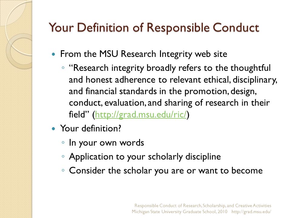 Your Definition of Responsible Conduct From the MSU Research Integrity web site ◦ Research integrity broadly refers to the thoughtful and honest adherence to relevant ethical, disciplinary, and financial standards in the promotion, design, conduct, evaluation, and sharing of research in their field (  Your definition.