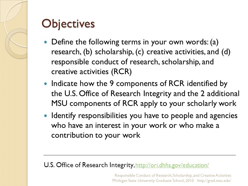 Objectives Define the following terms in your own words: (a) research, (b) scholarship, (c) creative activities, and (d) responsible conduct of research, scholarship, and creative activities (RCR) Indicate how the 9 components of RCR identified by the U.S.