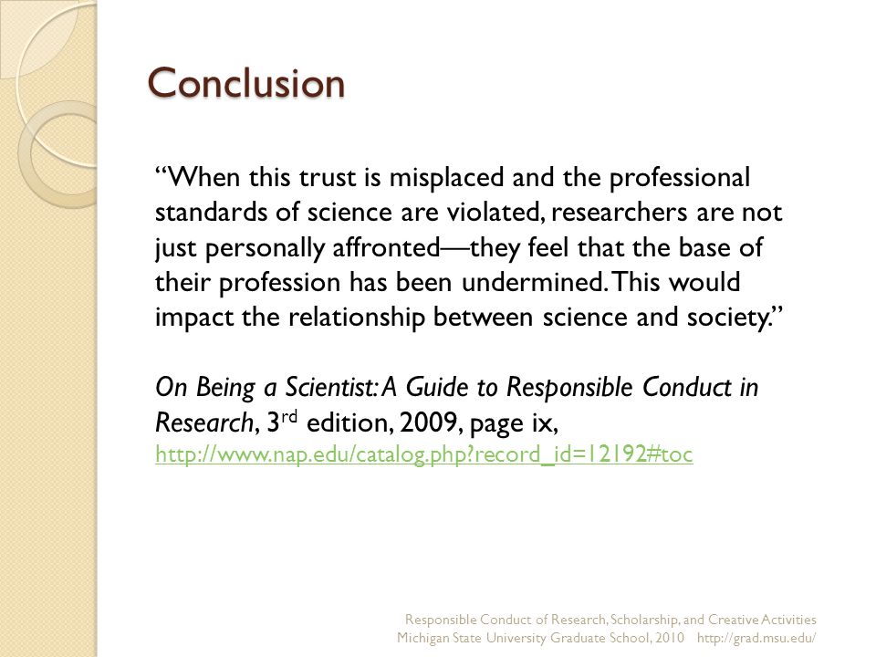 Conclusion Responsible Conduct of Research, Scholarship, and Creative Activities Michigan State University Graduate School, When this trust is misplaced and the professional standards of science are violated, researchers are not just personally affronted—they feel that the base of their profession has been undermined.