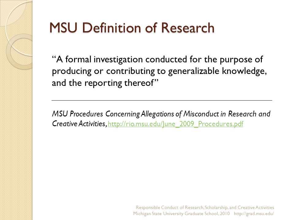 MSU Definition of Research Responsible Conduct of Research, Scholarship, and Creative Activities Michigan State University Graduate School, A formal investigation conducted for the purpose of producing or contributing to generalizable knowledge, and the reporting thereof MSU Procedures Concerning Allegations of Misconduct in Research and Creative Activities,