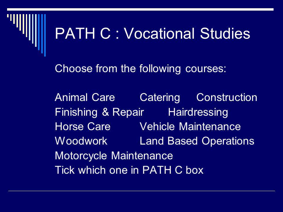 PATH C : Vocational Studies Choose from the following courses: Animal CareCateringConstruction Finishing & RepairHairdressing Horse CareVehicle Maintenance WoodworkLand Based Operations Motorcycle Maintenance Tick which one in PATH C box