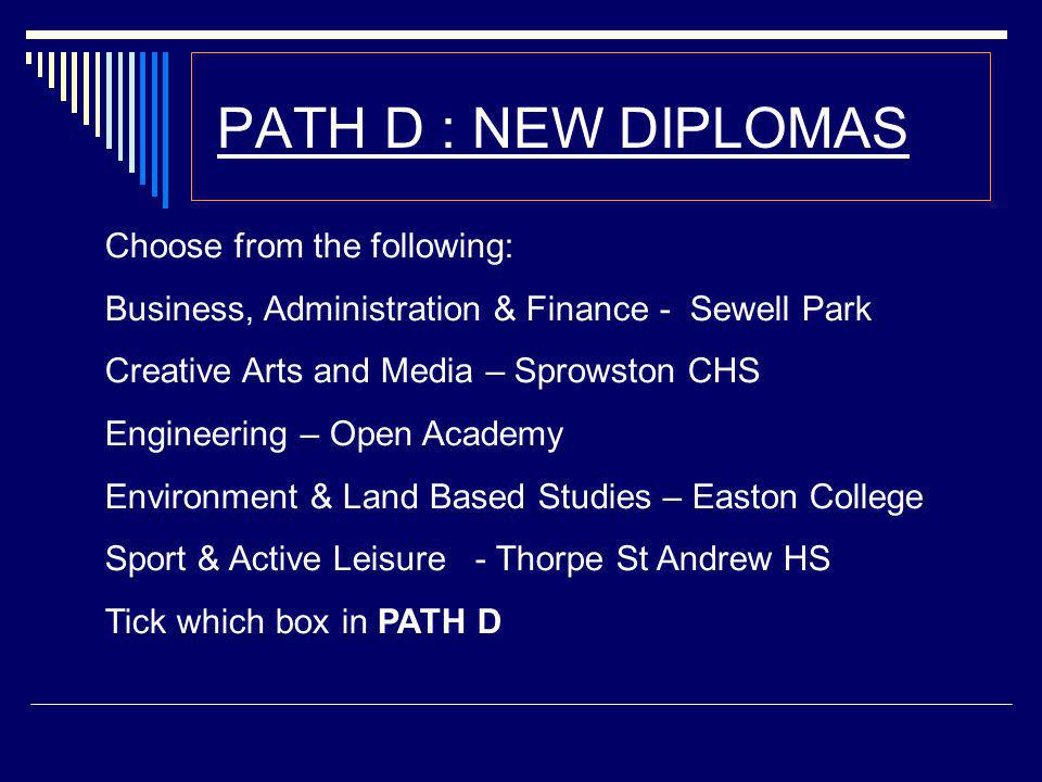 PATH D : NEW DIPLOMAS Choose from the following: Business, Administration & Finance - Sewell Park Creative Arts and Media – Sprowston CHS Engineering – Open Academy Environment & Land Based Studies – Easton College Sport & Active Leisure - Thorpe St Andrew HS Tick which box in PATH D