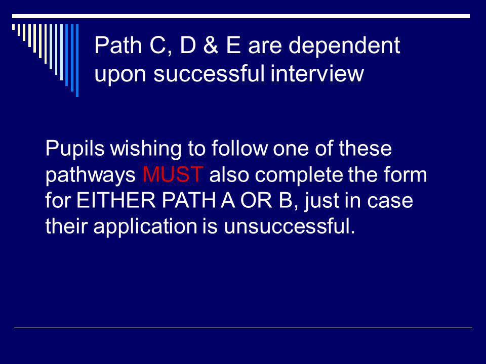 Path C, D & E are dependent upon successful interview Pupils wishing to follow one of these pathways MUST also complete the form for EITHER PATH A OR B, just in case their application is unsuccessful.
