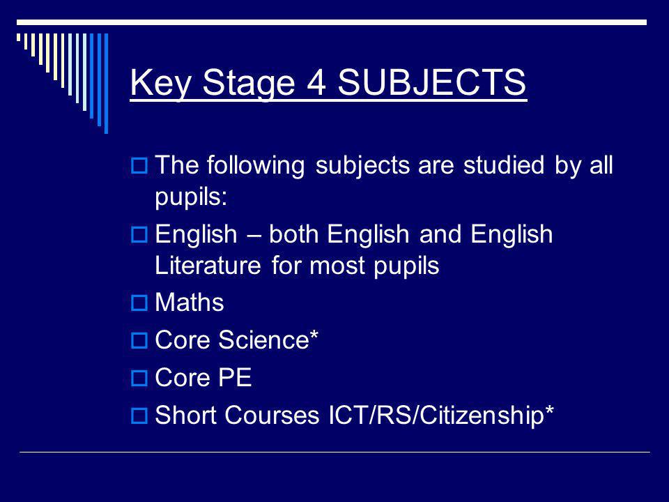 Key Stage 4 SUBJECTS  The following subjects are studied by all pupils:  English – both English and English Literature for most pupils  Maths  Core Science*  Core PE  Short Courses ICT/RS/Citizenship*