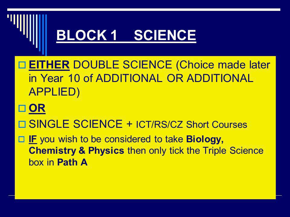 BLOCK 1 SCIENCE  EITHER DOUBLE SCIENCE (Choice made later in Year 10 of ADDITIONAL OR ADDITIONAL APPLIED)  OR  SINGLE SCIENCE + ICT/RS/CZ Short Courses  IF you wish to be considered to take Biology, Chemistry & Physics then only tick the Triple Science box in Path A