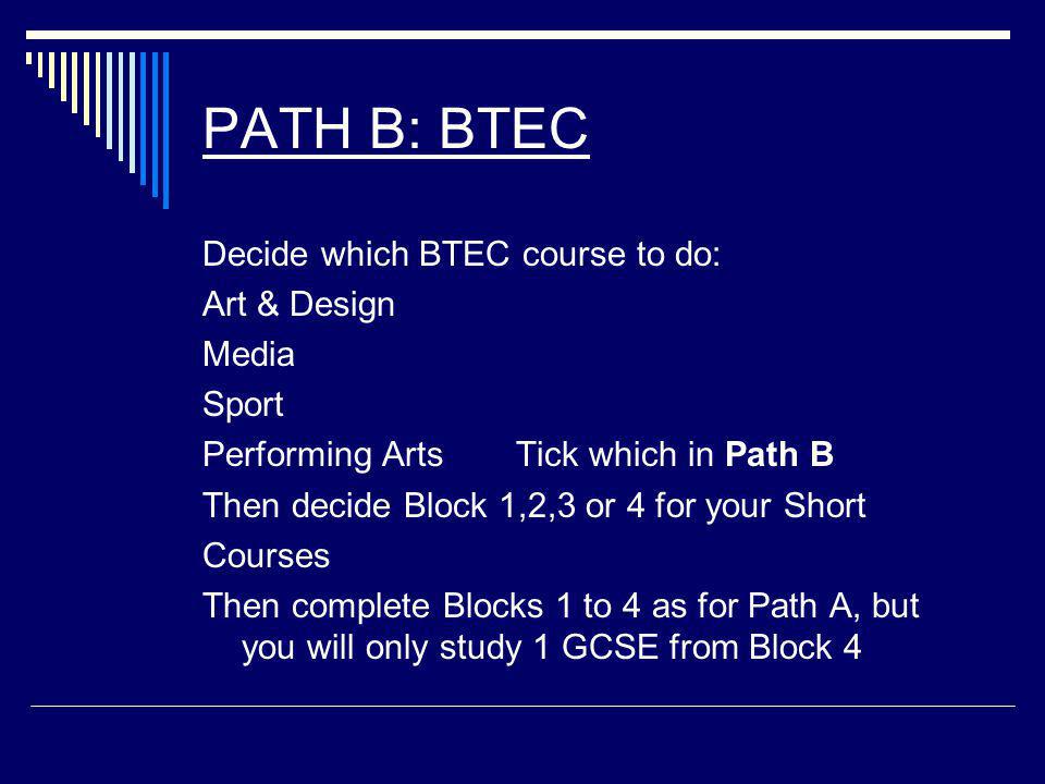 PATH B: BTEC Decide which BTEC course to do: Art & Design Media Sport Performing Arts Tick which in Path B Then decide Block 1,2,3 or 4 for your Short Courses Then complete Blocks 1 to 4 as for Path A, but you will only study 1 GCSE from Block 4