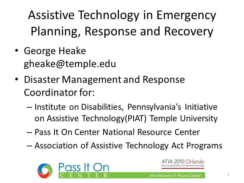 Assistive Technology in Emergency Planning, Response and Recovery George Heake Disaster Management and Response Coordinator for: – Institute on Disabilities, Pennsylvania’s Initiative on Assistive Technology(PIAT) Temple University – Pass It On Center National Resource Center – Association of Assistive Technology Act Programs 1