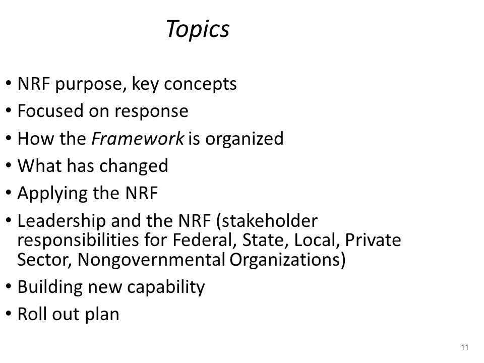 Topics NRF purpose, key concepts Focused on response How the Framework is organized What has changed Applying the NRF Leadership and the NRF (stakeholder responsibilities for Federal, State, Local, Private Sector, Nongovernmental Organizations) Building new capability Roll out plan 11