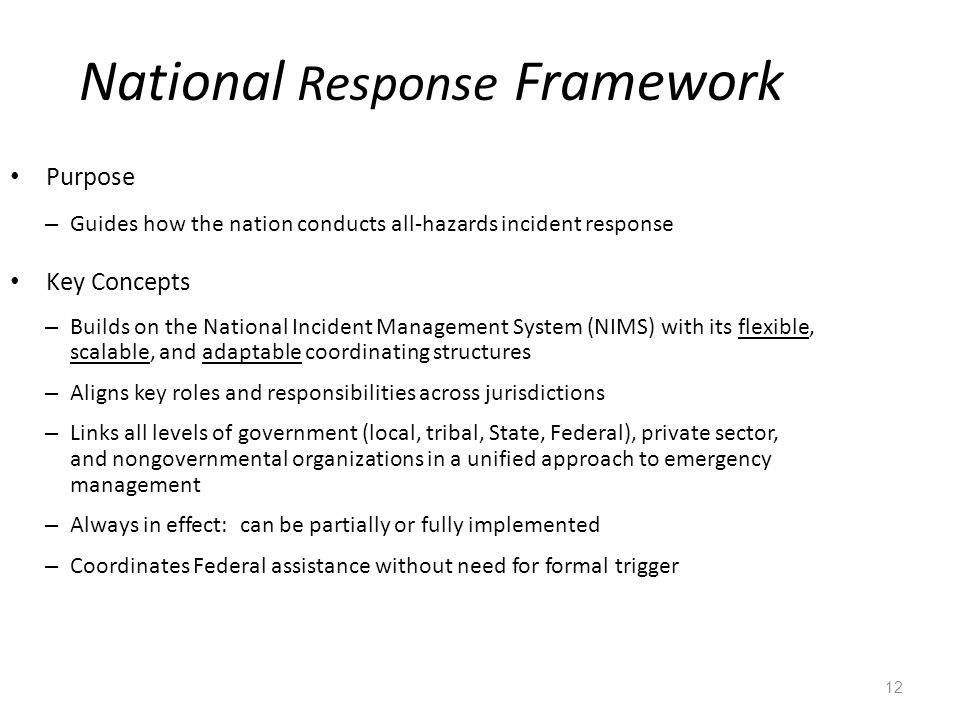 12 National Response Framework Purpose – Guides how the nation conducts all-hazards incident response Key Concepts – Builds on the National Incident Management System (NIMS) with its flexible, scalable, and adaptable coordinating structures – Aligns key roles and responsibilities across jurisdictions – Links all levels of government (local, tribal, State, Federal), private sector, and nongovernmental organizations in a unified approach to emergency management – Always in effect: can be partially or fully implemented – Coordinates Federal assistance without need for formal trigger
