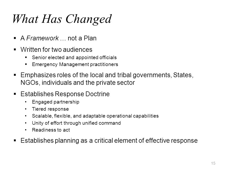 15 What Has Changed  A Framework … not a Plan  Written for two audiences  Senior elected and appointed officials  Emergency Management practitioners  Emphasizes roles of the local and tribal governments, States, NGOs, individuals and the private sector  Establishes Response Doctrine Engaged partnership Tiered response Scalable, flexible, and adaptable operational capabilities Unity of effort through unified command Readiness to act  Establishes planning as a critical element of effective response