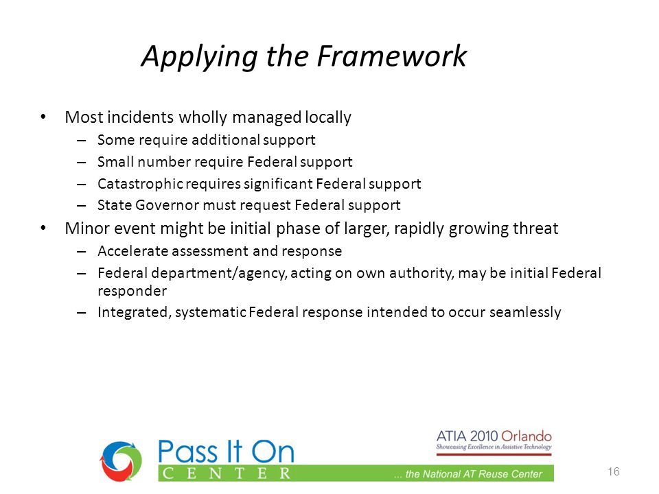 Applying the Framework Most incidents wholly managed locally – Some require additional support – Small number require Federal support – Catastrophic requires significant Federal support – State Governor must request Federal support Minor event might be initial phase of larger, rapidly growing threat – Accelerate assessment and response – Federal department/agency, acting on own authority, may be initial Federal responder – Integrated, systematic Federal response intended to occur seamlessly 16