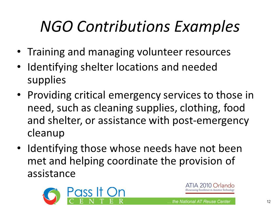NGO Contributions Examples Training and managing volunteer resources Identifying shelter locations and needed supplies Providing critical emergency services to those in need, such as cleaning supplies, clothing, food and shelter, or assistance with post-emergency cleanup Identifying those whose needs have not been met and helping coordinate the provision of assistance 12