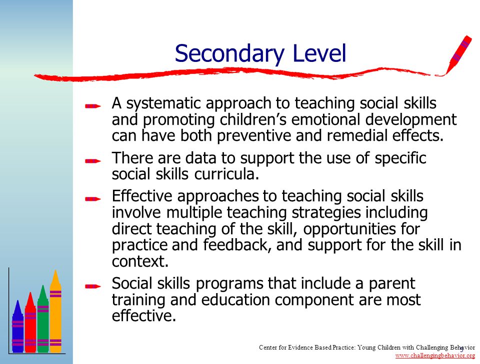 4 Universal Level High quality early childhood environments are related to positive outcomes in children’s social social emotional development and reductions in challenging behavior Supportive, responsive relationships are a key component to promoting children’s social emotional development Providing training and support to parents can impact both social development and problem behavior Center for Evidence Based Practice: Young Children with Challenging Behavior