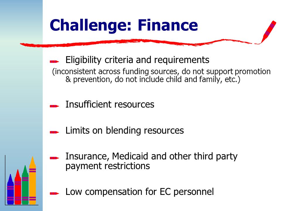 Challenge: Finance Eligibility criteria and requirements (inconsistent across funding sources, do not support promotion & prevention, do not include child and family, etc.) Insufficient resources Limits on blending resources Insurance, Medicaid and other third party payment restrictions Low compensation for EC personnel