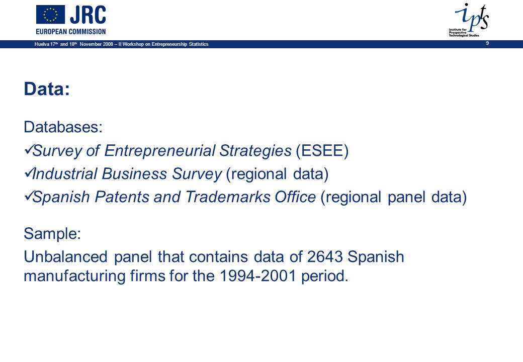 Huelva 17 th and 18 th November 2008 – II Workshop on Entrepreneurship Statistics 9 Data: Databases: Survey of Entrepreneurial Strategies (ESEE) Industrial Business Survey (regional data) Spanish Patents and Trademarks Office (regional panel data) Sample: Unbalanced panel that contains data of 2643 Spanish manufacturing firms for the period.
