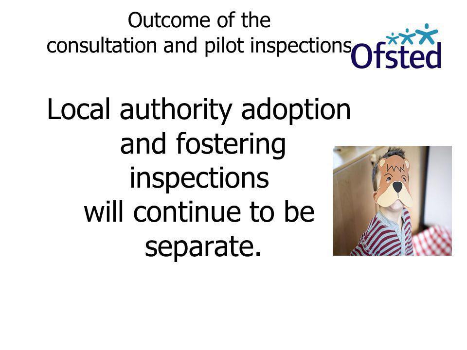 Outcome of the consultation and pilot inspections Local authority adoption and fostering inspections will continue to be separate.