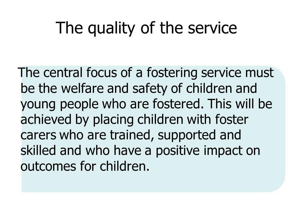 The quality of the service The central focus of a fostering service must be the welfare and safety of children and young people who are fostered.