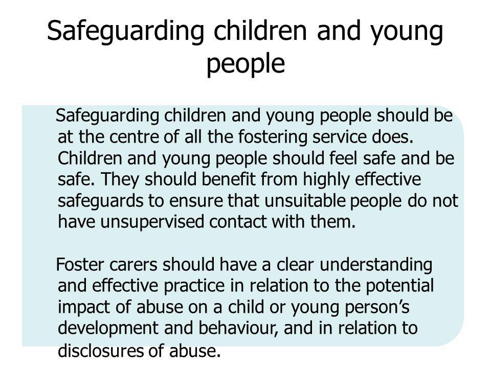 Safeguarding children and young people Safeguarding children and young people should be at the centre of all the fostering service does.
