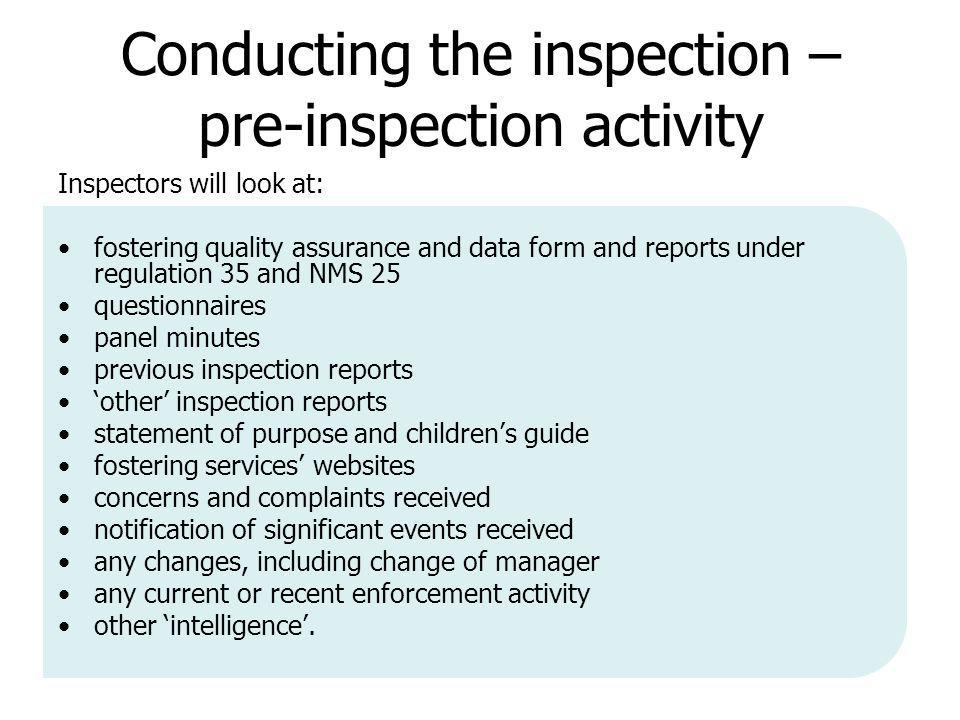 Conducting the inspection – pre-inspection activity Inspectors will look at: fostering quality assurance and data form and reports under regulation 35 and NMS 25 questionnaires panel minutes previous inspection reports ‘other’ inspection reports statement of purpose and children’s guide fostering services’ websites concerns and complaints received notification of significant events received any changes, including change of manager any current or recent enforcement activity other ‘intelligence’.