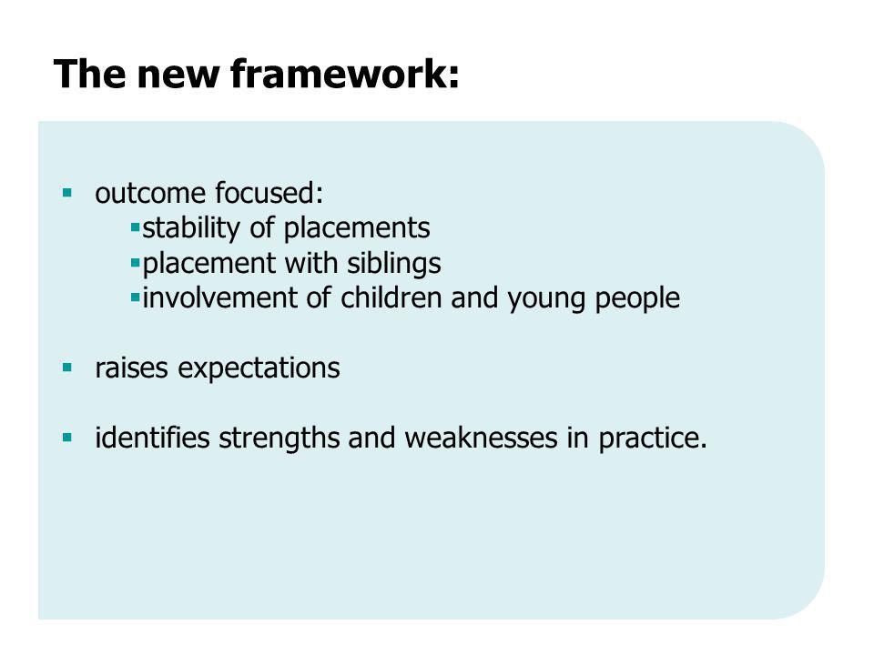 The new framework:  outcome focused:  stability of placements  placement with siblings  involvement of children and young people  raises expectations  identifies strengths and weaknesses in practice.
