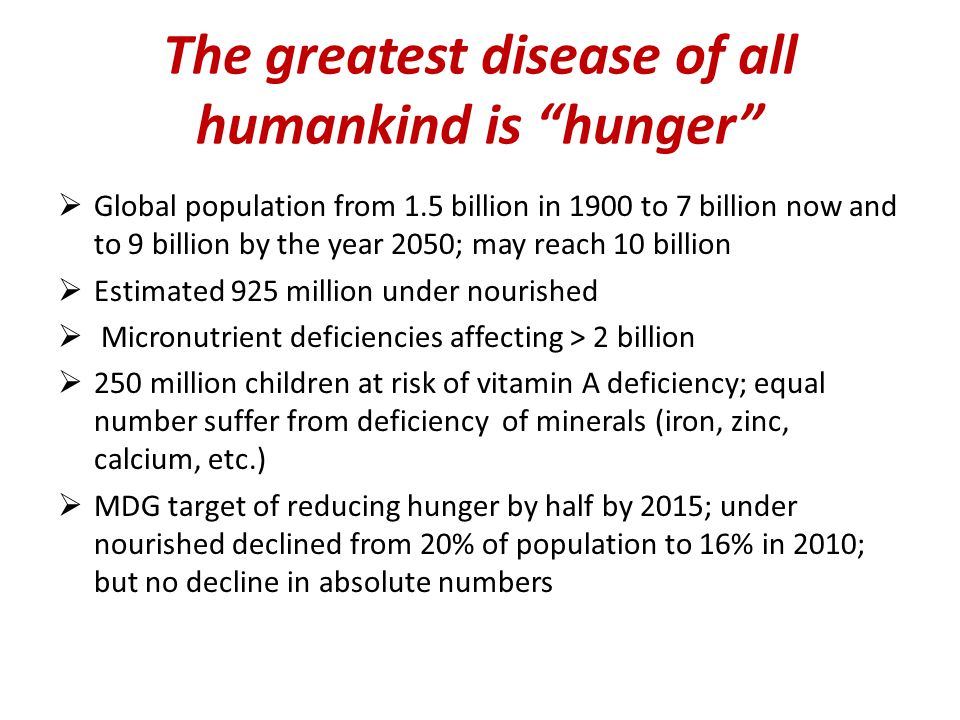 The greatest disease of all humankind is hunger  Global population from 1.5 billion in 1900 to 7 billion now and to 9 billion by the year 2050; may reach 10 billion  Estimated 925 million under nourished  Micronutrient deficiencies affecting > 2 billion  250 million children at risk of vitamin A deficiency; equal number suffer from deficiency of minerals (iron, zinc, calcium, etc.)  MDG target of reducing hunger by half by 2015; under nourished declined from 20% of population to 16% in 2010; but no decline in absolute numbers