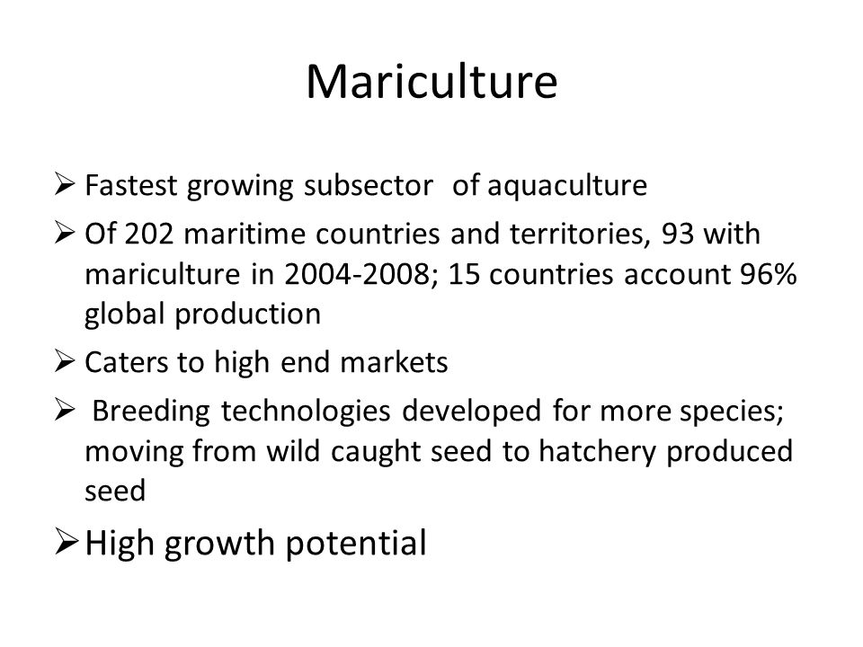 Mariculture  Fastest growing subsector of aquaculture  Of 202 maritime countries and territories, 93 with mariculture in ; 15 countries account 96% global production  Caters to high end markets  Breeding technologies developed for more species; moving from wild caught seed to hatchery produced seed  High growth potential