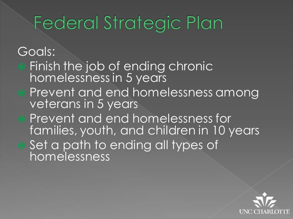 Goals:  Finish the job of ending chronic homelessness in 5 years  Prevent and end homelessness among veterans in 5 years  Prevent and end homelessness for families, youth, and children in 10 years  Set a path to ending all types of homelessness