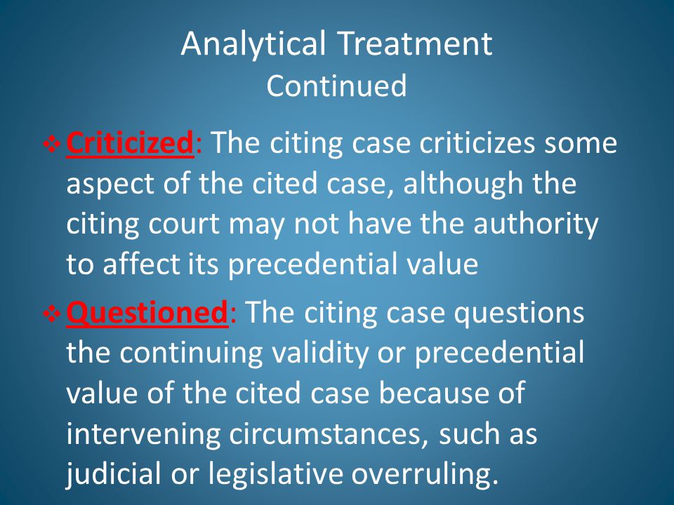 Analytical Treatment Continued  Criticized: The citing case criticizes some aspect of the cited case, although the citing court may not have the authority to affect its precedential value  Questioned: The citing case questions the continuing validity or precedential value of the cited case because of intervening circumstances, such as judicial or legislative overruling.