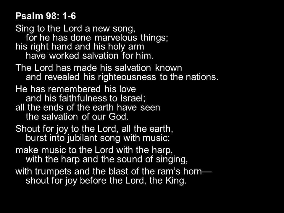 Psalm 98: 1-6 Sing to the Lord a new song, for he has done marvelous things; his right hand and his holy arm have worked salvation for him.