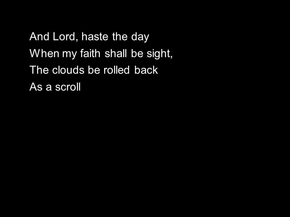 And Lord, haste the day When my faith shall be sight, The clouds be rolled back As a scroll