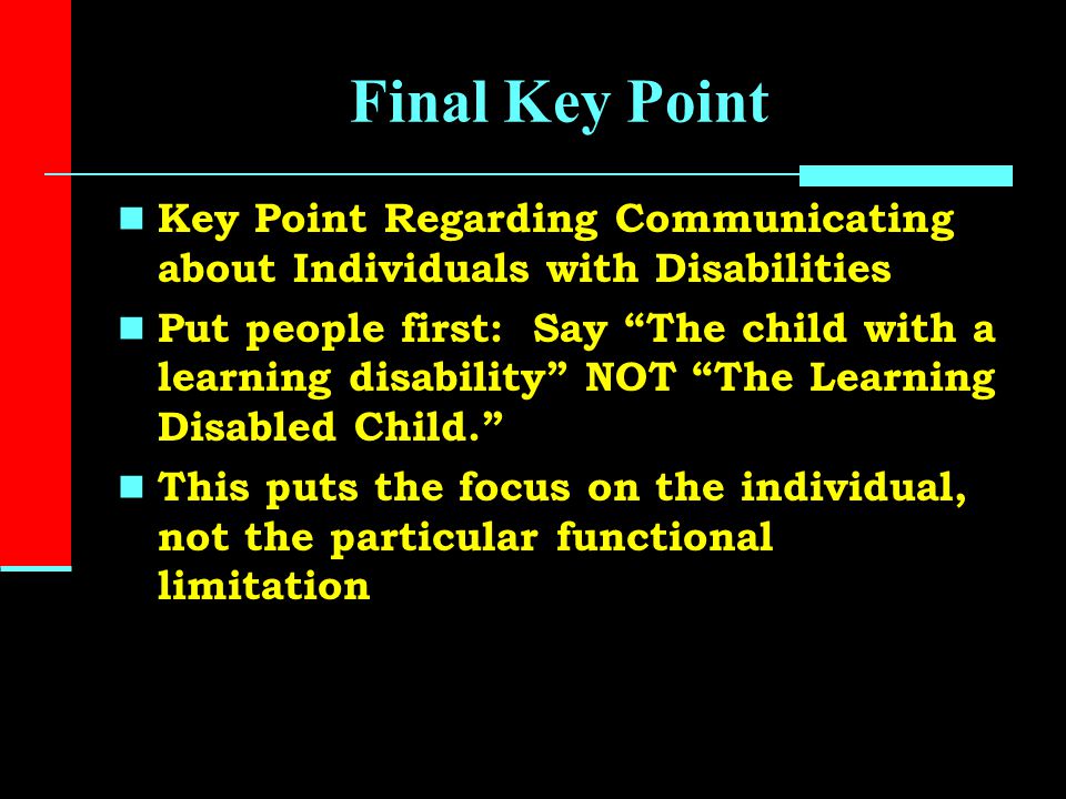 Final Key Point Key Point Regarding Communicating about Individuals with Disabilities Put people first: Say The child with a learning disability NOT The Learning Disabled Child. This puts the focus on the individual, not the particular functional limitation