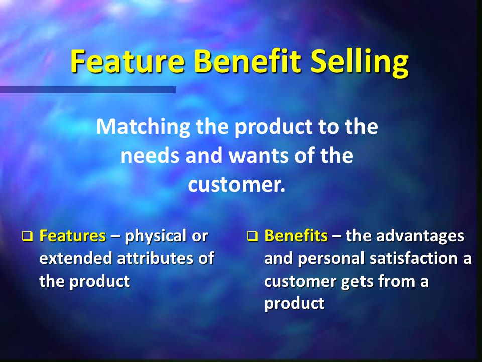Feature Benefit Selling  Features – physical or extended attributes of the product  Benefits – the advantages and personal satisfaction a customer gets from a product Matching the product to the needs and wants of the customer.